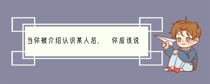 当你被介绍认识某人后, 你应该说: “____”。A. Good morning!
